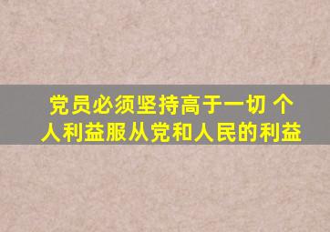 党员必须坚持高于一切 个人利益服从党和人民的利益